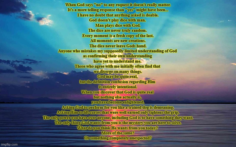 God Help Me | When God says "no" to any request it doesn't really matter.
It's a more telling response than "yes" might have been...
I have no doubt that anything asked is doable.
God doesn't play dice with man. 
Man plays dice with God.
The dice are never truly random. 
Every moment is a fresh copy of the last.
All moments are new creations.
The dice never leave Gods hand.
Anyone who mistakes my supposedly limited understanding of God 
as confirming their own understanding 
have yet to understand me. 
Those who agree with me initially often find that 
we diverge on many things.
God may be quite real, 
but the definition confusion regarding Him 
is entirely intentional.
When you discover that God is quite real 
but nothing else actually is, 
you have become enlightened.

Asking God to perform for you like a trained dog is demeaning.
Asking Him to lift curses that were well earned only tightens the grip.
The only power you have over anyone, including God is to have something they want.
The only thing God wants from you is the mystery you are here to solve.
What do you think He wants from you today? 
More of the same?
Or something completely unexpected? | image tagged in god help me | made w/ Imgflip meme maker