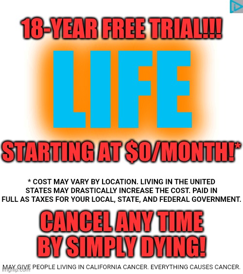 Subscribe to LIFE now! Cancel anytime! | 18-YEAR FREE TRIAL!!! LIFE; STARTING AT $0/MONTH!*; * COST MAY VARY BY LOCATION. LIVING IN THE UNITED STATES MAY DRASTICALLY INCREASE THE COST. PAID IN FULL AS TAXES FOR YOUR LOCAL, STATE, AND FEDERAL GOVERNMENT. CANCEL ANY TIME BY SIMPLY DYING! MAY GIVE PEOPLE LIVING IN CALIFORNIA CANCER. EVERYTHING CAUSES CANCER. | image tagged in blank white template | made w/ Imgflip meme maker