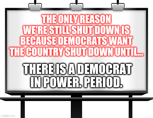 Democrats reason for shutdown. | THE ONLY REASON WE'RE STILL SHUT DOWN IS BECAUSE DEMOCRATS WANT THE COUNTRY SHUT DOWN UNTIL... THERE IS A DEMOCRAT IN POWER. PERIOD. | image tagged in billboard | made w/ Imgflip meme maker