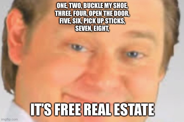 Thank you Me. Lazarbeam for all of us this meme! | ONE, TWO, BUCKLE MY SHOE,
THREE, FOUR, OPEN THE DOOR,
FIVE, SIX, PICK UP STICKS,
SEVEN, EIGHT, IT’S FREE REAL ESTATE | image tagged in it's free real estate | made w/ Imgflip meme maker
