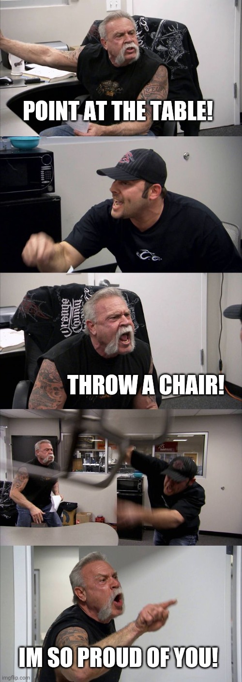 No title needed | POINT AT THE TABLE! THROW A CHAIR! IM SO PROUD OF YOU! | image tagged in memes,american chopper argument | made w/ Imgflip meme maker