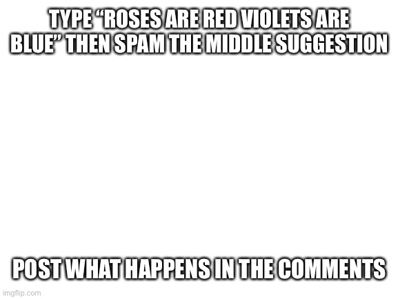DO IT | TYPE “ROSES ARE RED VIOLETS ARE BLUE” THEN SPAM THE MIDDLE SUGGESTION; POST WHAT HAPPENS IN THE COMMENTS | image tagged in blank white template | made w/ Imgflip meme maker