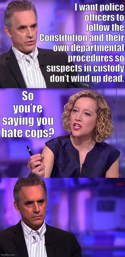 When they twist your words. | I want police officers to follow the Constitution and their own departmental procedures so suspects in custody don’t wind up dead. So you’re saying you hate cops? | image tagged in so you're saying jordan peterson,police brutality,police,conservative logic,police officer,george floyd | made w/ Imgflip meme maker
