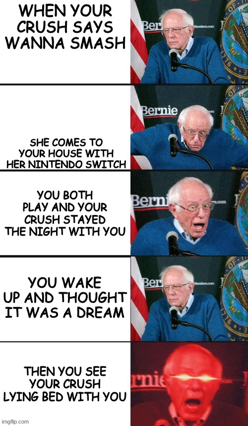 I hope all of you use this updated template | WHEN YOUR CRUSH SAYS WANNA SMASH; SHE COMES TO YOUR HOUSE WITH HER NINTENDO SWITCH; YOU BOTH PLAY AND YOUR CRUSH STAYED THE NIGHT WITH YOU; YOU WAKE UP AND THOUGHT IT WAS A DREAM; THEN YOU SEE YOUR CRUSH LYING BED WITH YOU | image tagged in bernie sanders extra template,bernie sanders reaction nuked,memes,dank memes | made w/ Imgflip meme maker