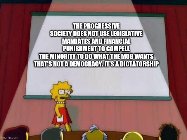Socialism 103 | THE PROGRESSIVE SOCIETY DOES NOT USE LEGISLATIVE MANDATES AND FINANCIAL PUNISHMENT TO COMPELL THE MINORITY TO DO WHAT THE MOB WANTS

THAT'S NOT A DEMOCRACY. IT'S A DICTATORSHIP | image tagged in lisa simpson's presentation | made w/ Imgflip meme maker