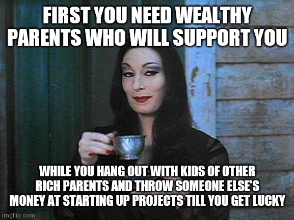 Morticia drinking tea | FIRST YOU NEED WEALTHY PARENTS WHO WILL SUPPORT YOU WHILE YOU HANG OUT WITH KIDS OF OTHER RICH PARENTS AND THROW SOMEONE ELSE'S MONEY AT STA | image tagged in morticia drinking tea | made w/ Imgflip meme maker