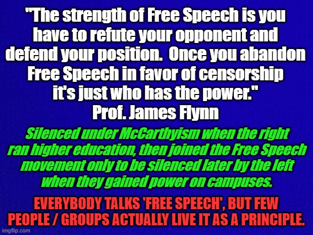 Free Speech | "The strength of Free Speech is you
have to refute your opponent and
defend your position.  Once you abandon
Free Speech in favor of censorship
it's just who has the power."
Prof. James Flynn; Silenced under McCarthyism when the right
ran higher education, then joined the Free Speech
movement only to be silenced later by the left
when they gained power on campuses. EVERYBODY TALKS 'FREE SPEECH', BUT FEW PEOPLE / GROUPS ACTUALLY LIVE IT AS A PRINCIPLE. | image tagged in free speech,james flynn,mccarthyism,censorship,1st amendment,power | made w/ Imgflip meme maker