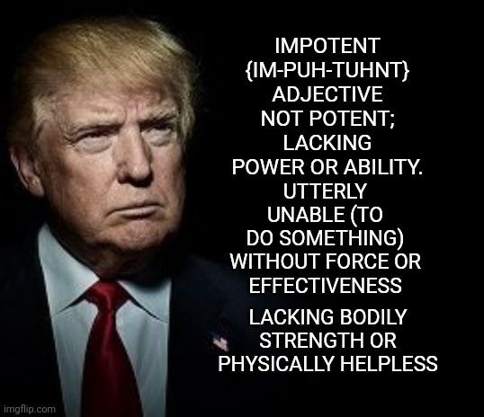 Defining Trump : Flaccid : Soft Limp; Not Firm; Flabby, Lacking Force; Weak | IMPOTENT {IM-PUH-TUHNT}
ADJECTIVE
NOT POTENT; LACKING POWER OR ABILITY. UTTERLY UNABLE (TO DO SOMETHING)

WITHOUT FORCE OR EFFECTIVENESS; LACKING BODILY STRENGTH OR PHYSICALLY HELPLESS | image tagged in memes,trump unfit unqualified dangerous,liar in chief,lock him up,weakest link,trump traitor | made w/ Imgflip meme maker