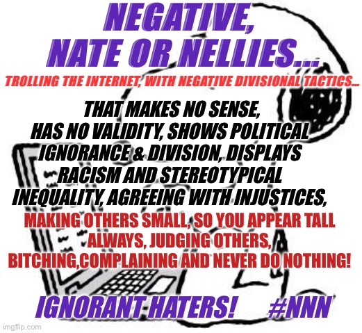 Negative Nate and Nellie | NEGATIVE, 

NATE OR NELLIES... TROLLING THE INTERNET, WITH NEGATIVE DIVISIONAL TACTICS…; THAT MAKES NO SENSE, HAS NO VALIDITY, SHOWS POLITICAL IGNORANCE & DIVISION, DISPLAYS RACISM AND STEREOTYPICAL INEQUALITY, AGREEING WITH INJUSTICES, MAKING OTHERS SMALL, SO YOU APPEAR TALL
ALWAYS, JUDGING OTHERS,
BITCHING,COMPLAINING AND NEVER DO NOTHING! IGNORANT HATERS!       #NNN | image tagged in wise snoopy,troll,internet,funny memes | made w/ Imgflip meme maker