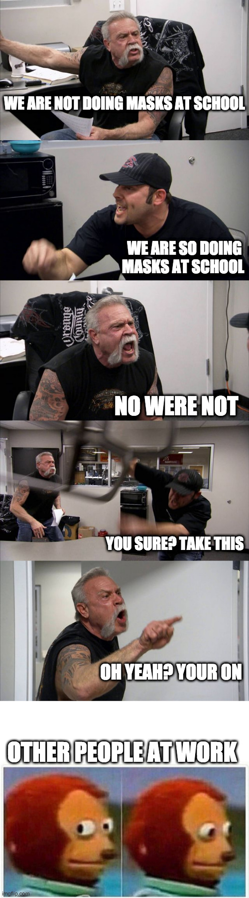 WE ARE NOT DOING MASKS AT SCHOOL; WE ARE SO DOING MASKS AT SCHOOL; NO WERE NOT; YOU SURE? TAKE THIS; OH YEAH? YOUR ON; OTHER PEOPLE AT WORK | image tagged in memes,american chopper argument,monkey puppet | made w/ Imgflip meme maker