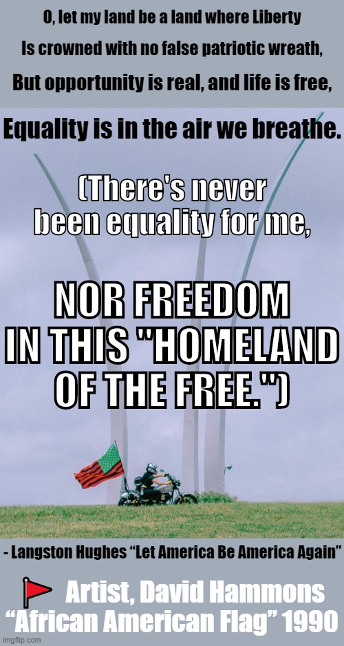 "Let America Be America Again," Langston Hughes. | O, let my land be a land where Liberty; Is crowned with no false patriotic wreath, But opportunity is real, and life is free, Equality is in the air we breathe. (There's never been equality for me, NOR FREEDOM IN THIS "HOMELAND OF THE FREE."); - Langston Hughes “Let America Be America Again”; 🚩  Artist, David Hammons “African American Flag” 1990 | image tagged in poetry,poet,black lives matter,america,freedom,racism | made w/ Imgflip meme maker