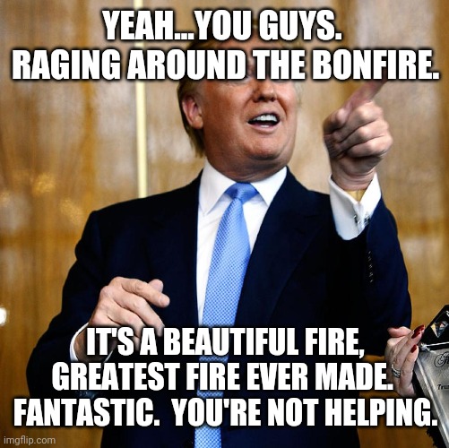 Donal Trump Birthday | YEAH...YOU GUYS.  RAGING AROUND THE BONFIRE. IT'S A BEAUTIFUL FIRE, GREATEST FIRE EVER MADE.  FANTASTIC.  YOU'RE NOT HELPING. | image tagged in donal trump birthday | made w/ Imgflip meme maker