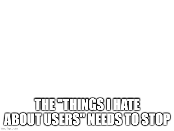 Blank White Template | THE "THINGS I HATE ABOUT USERS" NEEDS TO STOP | image tagged in blank white template | made w/ Imgflip meme maker