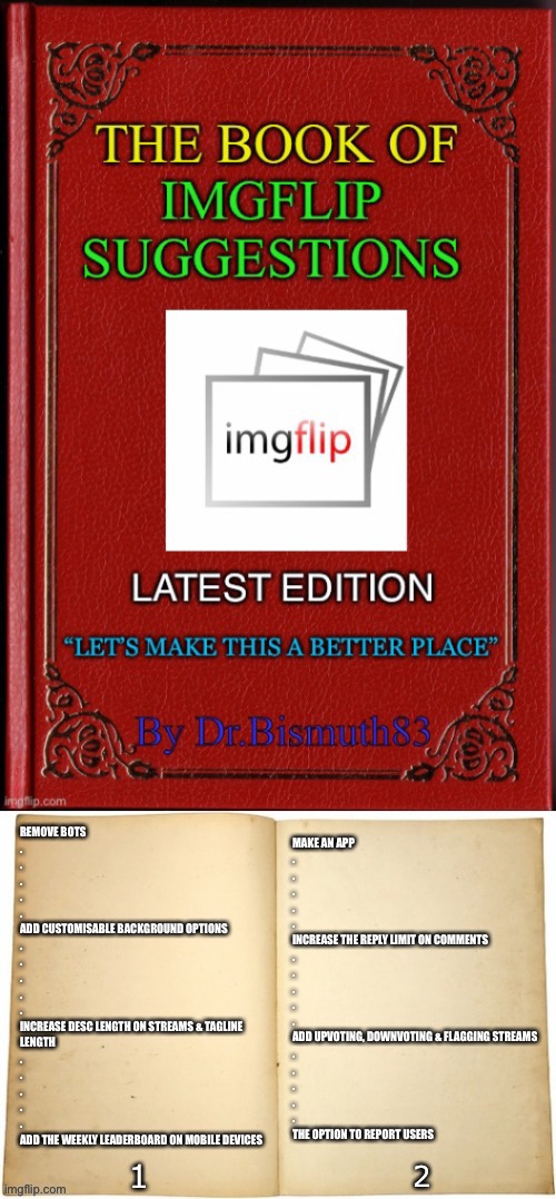 If u have any other suggestions, fill the comments section with them! | MAKE AN APP
.
.
.
.
.
INCREASE THE REPLY LIMIT ON COMMENTS
.
.
.
.
.
ADD UPVOTING, DOWNVOTING & FLAGGING STREAMS
.
.
.
.
.
THE OPTION TO REPORT USERS; REMOVE BOTS
.
.
.
.
.
ADD CUSTOMISABLE BACKGROUND OPTIONS
.
.
.
.
.
INCREASE DESC LENGTH ON STREAMS & TAGLINE 
LENGTH
.
.
.
.
.
ADD THE WEEKLY LEADERBOARD ON MOBILE DEVICES | image tagged in book | made w/ Imgflip meme maker