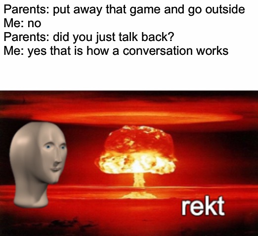 rekt w/text | Parents: put away that game and go outside
Me: no
Parents: did you just talk back?
Me: yes that is how a conversation works | image tagged in rekt w/text | made w/ Imgflip meme maker