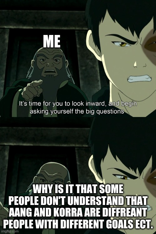 It's Time To Start Asking Yourself The Big Questions Meme | ME; WHY IS IT THAT SOME PEOPLE DON'T UNDERSTAND THAT AANG AND KORRA ARE DIFFREANT PEOPLE WITH DIFFERENT GOALS ECT. | image tagged in it's time to start asking yourself the big questions meme | made w/ Imgflip meme maker