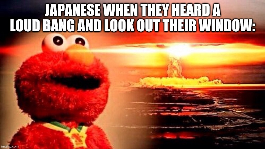 elmo nuclear explosion | JAPANESE WHEN THEY HEARD A LOUD BANG AND LOOK OUT THEIR WINDOW: | image tagged in elmo nuclear explosion | made w/ Imgflip meme maker