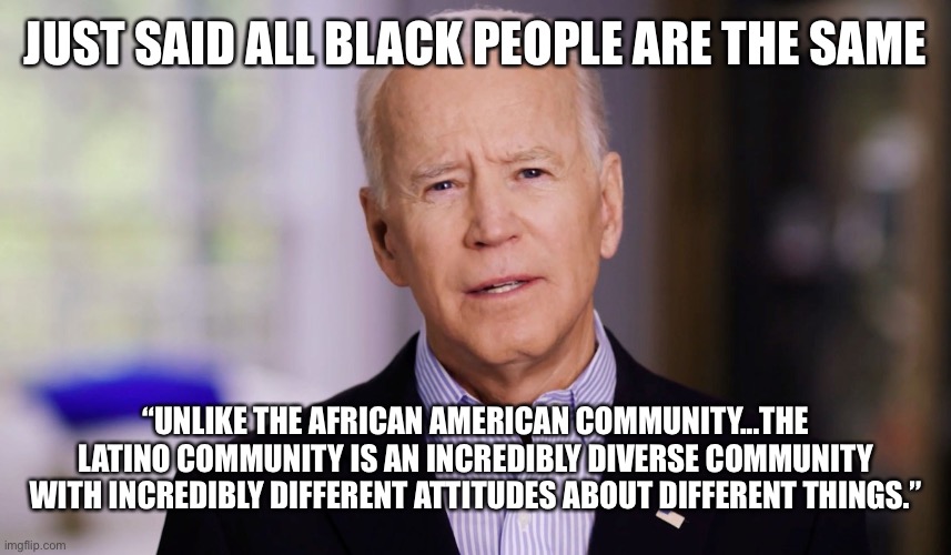 Dementia Joe just said that black people are all the same | JUST SAID ALL BLACK PEOPLE ARE THE SAME; “UNLIKE THE AFRICAN AMERICAN COMMUNITY...THE LATINO COMMUNITY IS AN INCREDIBLY DIVERSE COMMUNITY WITH INCREDIBLY DIFFERENT ATTITUDES ABOUT DIFFERENT THINGS.” | image tagged in joe biden 2020 | made w/ Imgflip meme maker