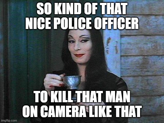 Morticia drinking tea | SO KIND OF THAT NICE POLICE OFFICER TO KILL THAT MAN ON CAMERA LIKE THAT | image tagged in morticia drinking tea | made w/ Imgflip meme maker