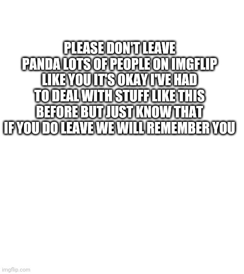 Blank White Template | PLEASE DON'T LEAVE PANDA LOTS OF PEOPLE ON IMGFLIP LIKE YOU IT'S OKAY I'VE HAD TO DEAL WITH STUFF LIKE THIS BEFORE BUT JUST KNOW THAT IF YOU DO LEAVE WE WILL REMEMBER YOU | image tagged in blank white template | made w/ Imgflip meme maker