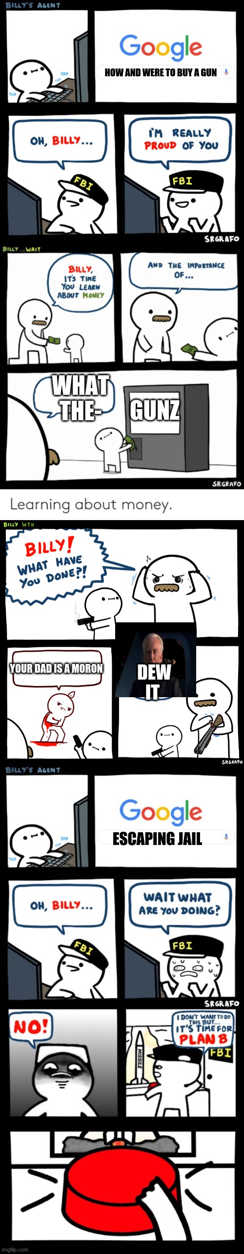 NO BILLY NOOOOOOO | HOW AND WERE TO BUY A GUN; GUNZ; WHAT THE-; YOUR DAD IS A MORON; DEW IT; ESCAPING JAIL | image tagged in billy learning about money,billy what have you done,billy's fbi agent,billys fbi agent plan b | made w/ Imgflip meme maker