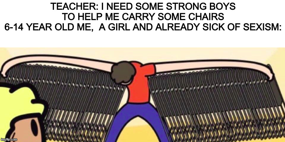 i was the only girl who helped out with the chairs ;-; | TEACHER: I NEED SOME STRONG BOYS TO HELP ME CARRY SOME CHAIRS
6-14 YEAR OLD ME,  A GIRL AND ALREADY SICK OF SEXISM: | image tagged in chair | made w/ Imgflip meme maker