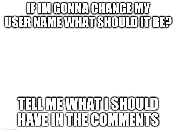 tell me please | IF IM GONNA CHANGE MY USER NAME WHAT SHOULD IT BE? TELL ME WHAT I SHOULD HAVE IN THE COMMENTS | image tagged in blank white template,changing my username,comments | made w/ Imgflip meme maker