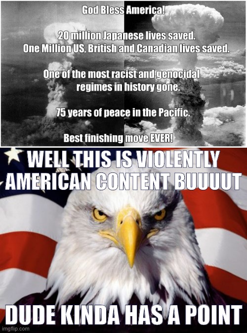 welllll imperial japan was a murderous fascist freakshow and they should have surrendered way before hiroshima. Happy H-Day yall | WELL THIS IS VIOLENTLY AMERICAN CONTENT BUUUUT; DUDE KINDA HAS A POINT | image tagged in memes,patriotic eagle,repost,hiroshima,atomic bomb,world war ii | made w/ Imgflip meme maker