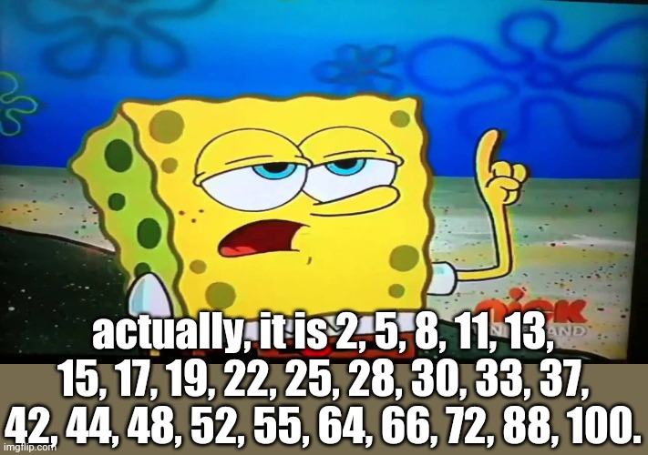 spongebob ill have you know  | actually, it is 2, 5, 8, 11, 13, 15, 17, 19, 22, 25, 28, 30, 33, 37, 42, 44, 48, 52, 55, 64, 66, 72, 88, 100. | image tagged in spongebob ill have you know | made w/ Imgflip meme maker