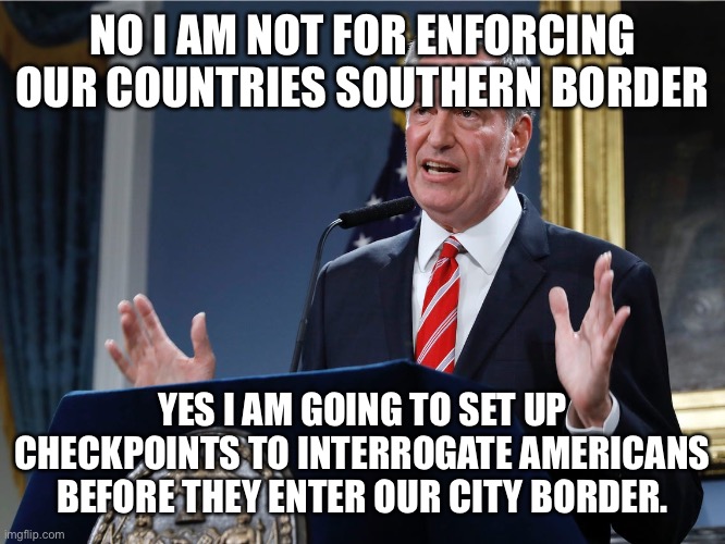 Mayor bill de Blasio explains himself | NO I AM NOT FOR ENFORCING OUR COUNTRIES SOUTHERN BORDER; YES I AM GOING TO SET UP CHECKPOINTS TO INTERROGATE AMERICANS BEFORE THEY ENTER OUR CITY BORDER. | image tagged in mayor bill de blasio explains himself,nuts,democrats,stupid people,traitors | made w/ Imgflip meme maker