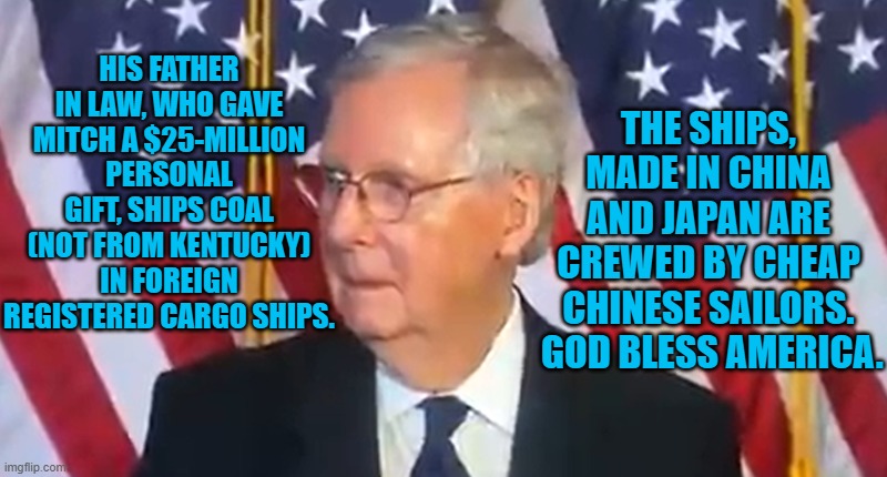 Mitch's Millions, Not Made In America | THE SHIPS, MADE IN CHINA AND JAPAN ARE CREWED BY CHEAP CHINESE SAILORS.  GOD BLESS AMERICA. HIS FATHER IN LAW, WHO GAVE MITCH A $25-MILLION PERSONAL GIFT, SHIPS COAL (NOT FROM KENTUCKY) IN FOREIGN REGISTERED CARGO SHIPS. | image tagged in politics | made w/ Imgflip meme maker