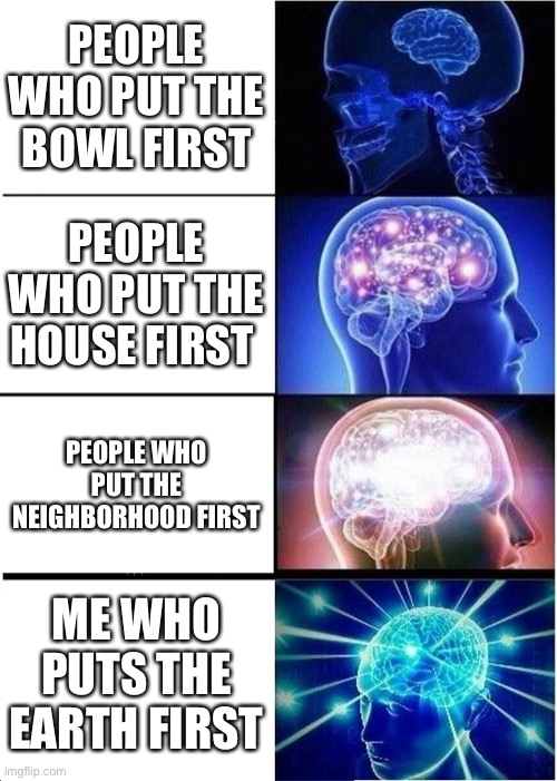 Got em all | PEOPLE WHO PUT THE BOWL FIRST; PEOPLE WHO PUT THE HOUSE FIRST; PEOPLE WHO PUT THE NEIGHBORHOOD FIRST; ME WHO PUTS THE EARTH FIRST | image tagged in memes,expanding brain | made w/ Imgflip meme maker