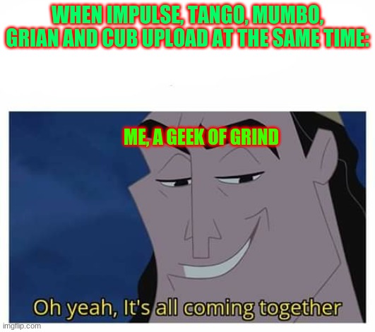 Oh yeah, it's all coming together | WHEN IMPULSE, TANGO, MUMBO, GRIAN AND CUB UPLOAD AT THE SAME TIME:; ME, A GEEK OF GRIND | image tagged in oh yeah it's all coming together | made w/ Imgflip meme maker
