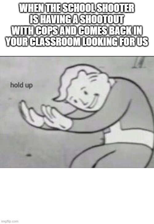 Fallout Hold Up | WHEN THE SCHOOL SHOOTER IS HAVING A SHOOTOUT WITH COPS AND COMES BACK IN YOUR CLASSROOM LOOKING FOR US | image tagged in fallout hold up,memes,dank memes,fun,funny memes,funny | made w/ Imgflip meme maker