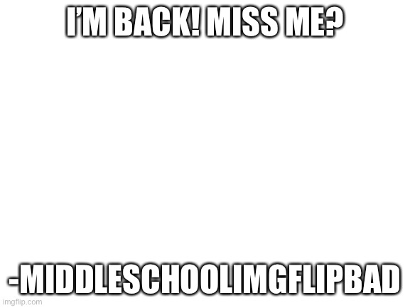 sorry for being bad | I’M BACK! MISS ME? -MIDDLESCHOOLIMGFLIPBAD | image tagged in blank white template | made w/ Imgflip meme maker