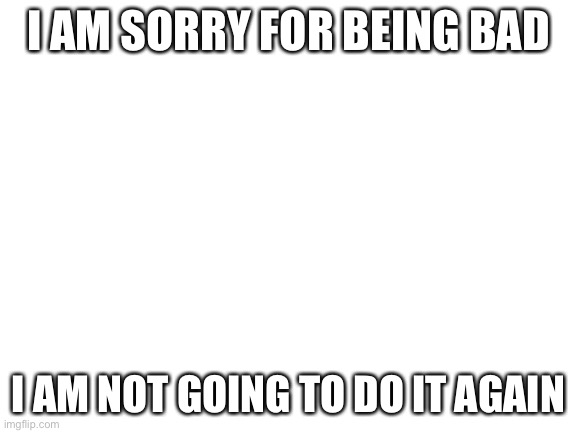 Blank White Template | I AM SORRY FOR BEING BAD; I AM NOT GOING TO DO IT AGAIN | image tagged in blank white template | made w/ Imgflip meme maker