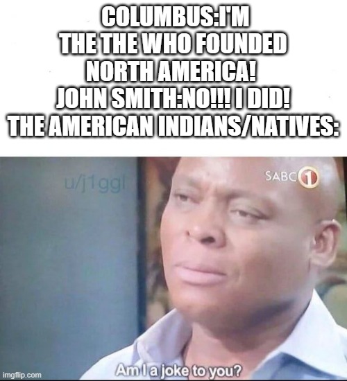 am I a joke to you | COLUMBUS:I'M THE THE WHO FOUNDED NORTH AMERICA! 
JOHN SMITH:NO!!! I DID!
THE AMERICAN INDIANS/NATIVES: | image tagged in am i a joke to you | made w/ Imgflip meme maker