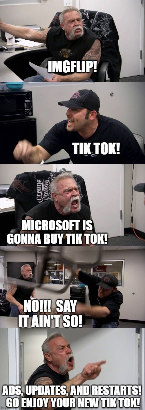 Looks like this is going to happen.  LOL @ TikTok users | IMGFLIP! TIK TOK! MICROSOFT IS GONNA BUY TIK TOK! NO!!!  SAY IT AIN'T SO! ADS, UPDATES, AND RESTARTS!  GO ENJOY YOUR NEW TIK TOK! | image tagged in american chopper argument,tik tok,windows,funny,imgflip,imgflip users | made w/ Imgflip meme maker