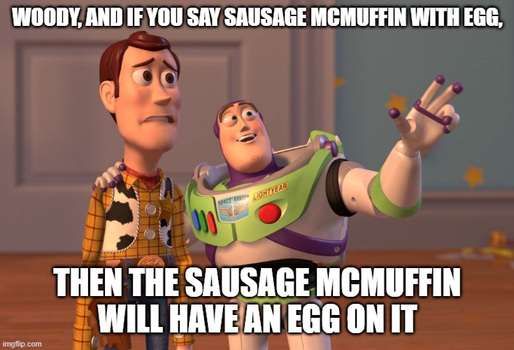 Conversations in the Drive Through | WOODY, AND IF YOU SAY SAUSAGE MCMUFFIN WITH EGG, THEN THE SAUSAGE MCMUFFIN WILL HAVE AN EGG ON IT | image tagged in memes,x x everywhere,mcdonalds,egg | made w/ Imgflip meme maker