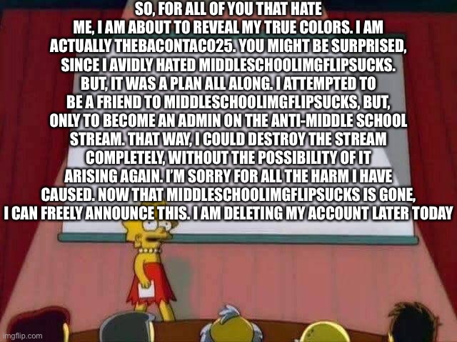 Yay! Mr. Middle Finger is gone! Rejoice! | SO, FOR ALL OF YOU THAT HATE ME, I AM ABOUT TO REVEAL MY TRUE COLORS. I AM ACTUALLY THEBACONTACO25. YOU MIGHT BE SURPRISED, SINCE I AVIDLY HATED MIDDLESCHOOLIMGFLIPSUCKS. BUT, IT WAS A PLAN ALL ALONG. I ATTEMPTED TO BE A FRIEND TO MIDDLESCHOOLIMGFLIPSUCKS, BUT, ONLY TO BECOME AN ADMIN ON THE ANTI-MIDDLE SCHOOL STREAM. THAT WAY, I COULD DESTROY THE STREAM COMPLETELY, WITHOUT THE POSSIBILITY OF IT ARISING AGAIN. I’M SORRY FOR ALL THE HARM I HAVE CAUSED. NOW THAT MIDDLESCHOOLIMGFLIPSUCKS IS GONE, I CAN FREELY ANNOUNCE THIS. I AM DELETING MY ACCOUNT LATER TODAY | image tagged in lisa simpson speech | made w/ Imgflip meme maker