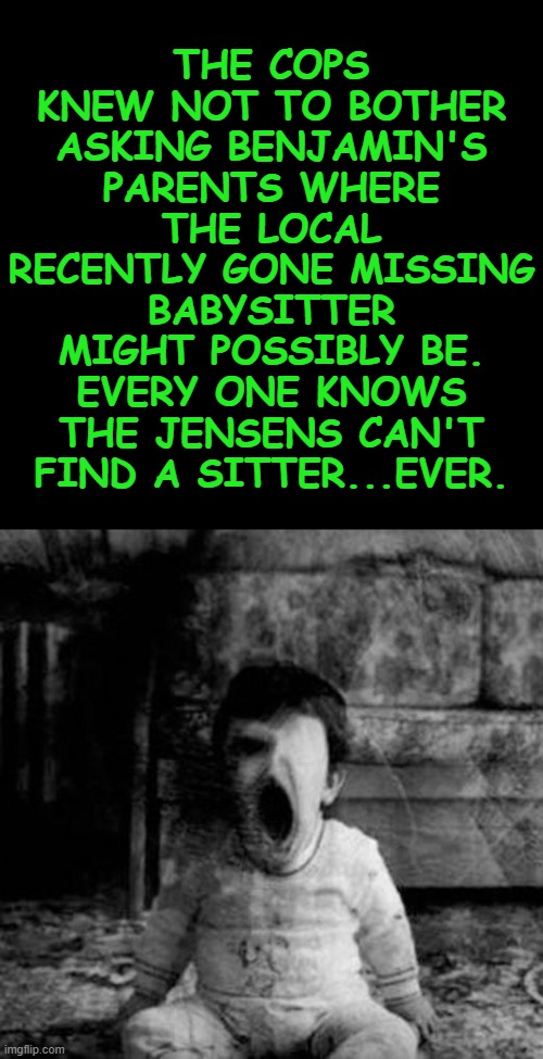 babysitting | THE COPS KNEW NOT TO BOTHER ASKING BENJAMIN'S PARENTS WHERE THE LOCAL RECENTLY GONE MISSING BABYSITTER MIGHT POSSIBLY BE. EVERY ONE KNOWS THE JENSENS CAN'T FIND A SITTER...EVER. | image tagged in babysitting | made w/ Imgflip meme maker