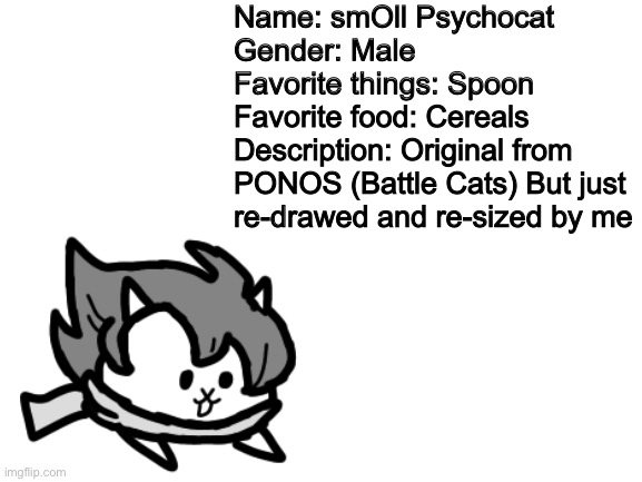 S M O L L (also called “Lil’est Psychocat”) | Name: smOll Psychocat
Gender: Male
Favorite things: Spoon
Favorite food: Cereals
Description: Original from PONOS (Battle Cats) But just re-drawed and re-sized by me | image tagged in memes,funny,cats,oc,cute,small | made w/ Imgflip meme maker