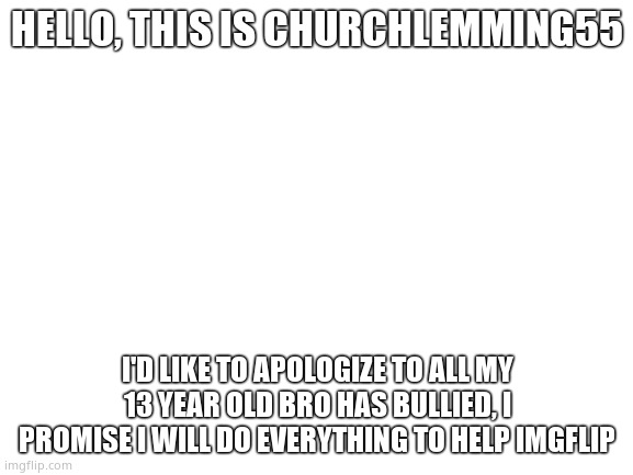 Blank White Template | HELLO, THIS IS CHURCHLEMMING55; I'D LIKE TO APOLOGIZE TO ALL MY 13 YEAR OLD BRO HAS BULLIED, I PROMISE I WILL DO EVERYTHING TO HELP IMGFLIP | image tagged in blank white template | made w/ Imgflip meme maker