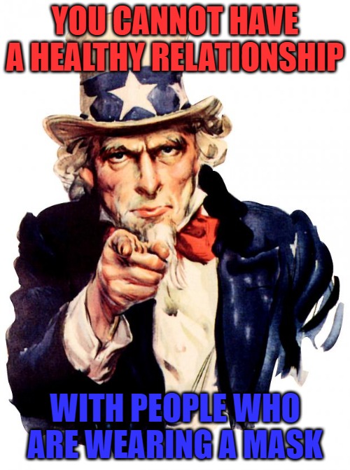 Uncle Sam | YOU CANNOT HAVE A HEALTHY RELATIONSHIP; WITH PEOPLE WHO ARE WEARING A MASK | image tagged in memes,uncle sam | made w/ Imgflip meme maker