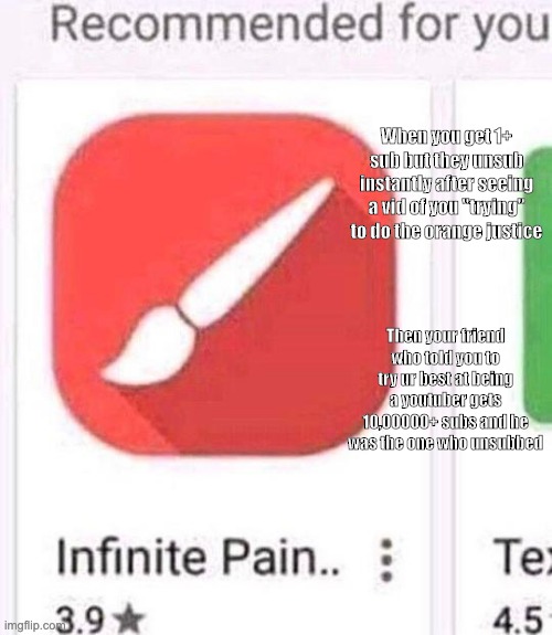 infinite pain | When you get 1+ sub but they unsub instantly after seeing a vid of you "trying" to do the orange justice; Then your friend who told you to try ur best at being a youtuber gets 10,00000+ subs and he was the one who unsubbed | image tagged in infinite pain | made w/ Imgflip meme maker