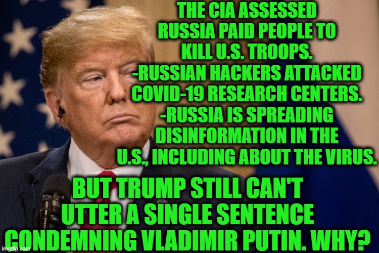 Putin Owns Trump's @$$. | THE CIA ASSESSED RUSSIA PAID PEOPLE TO KILL U.S. TROOPS.
-RUSSIAN HACKERS ATTACKED COVID-19 RESEARCH CENTERS.
-RUSSIA IS SPREADING DISINFORMATION IN THE U.S., INCLUDING ABOUT THE VIRUS. BUT TRUMP STILL CAN'T UTTER A SINGLE SENTENCE CONDEMNING VLADIMIR PUTIN. WHY? | image tagged in donald trump,vladimir putin,russia,hackers,russian hackers,covid-19 | made w/ Imgflip meme maker