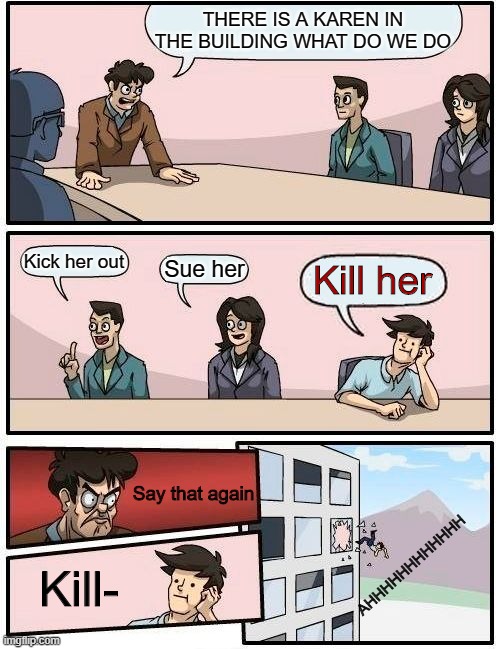 Karen | THERE IS A KAREN IN THE BUILDING WHAT DO WE DO; Kick her out; Sue her; Kill her; Say that again; AHHHHHHHHHHHH; Kill- | image tagged in memes,boardroom meeting suggestion | made w/ Imgflip meme maker