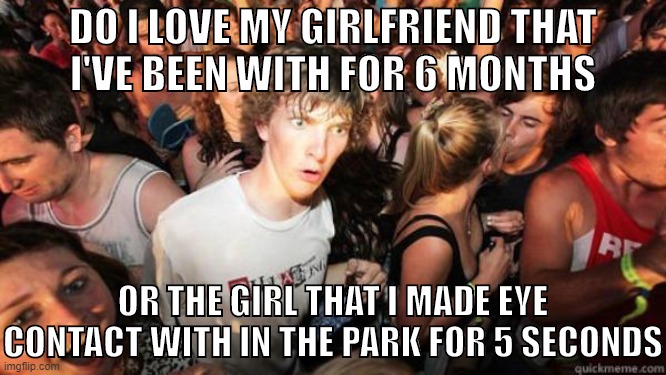 rOCD sucks | DO I LOVE MY GIRLFRIEND THAT
I'VE BEEN WITH FOR 6 MONTHS; OR THE GIRL THAT I MADE EYE CONTACT WITH IN THE PARK FOR 5 SECONDS | image tagged in what if rave,ocd,obsessive-compulsive,anxiety,intrusive thoughts,relationships | made w/ Imgflip meme maker