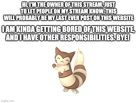 My last post on this website... see y'all! Bye | HI, I'M THE OWNER OF THIS STREAM. JUST TO LET PEOPLE ON MY STREAM KNOW, THIS WILL PROBABLY BE MY LAST EVER POST ON THIS WEBSITE; I AM KINDA GETTING BORED OF THIS WEBSITE, AND I HAVE OTHER RESPONSIBILITIES. BYE! | image tagged in blank white template,pokemon,goodbye | made w/ Imgflip meme maker