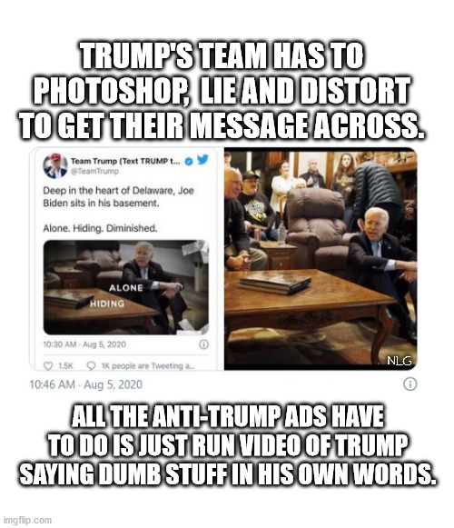 trump's lying campaign ads. | TRUMP'S TEAM HAS TO PHOTOSHOP,  LIE AND DISTORT TO GET THEIR MESSAGE ACROSS. NLG; ALL THE ANTI-TRUMP ADS HAVE TO DO IS JUST RUN VIDEO OF TRUMP SAYING DUMB STUFF IN HIS OWN WORDS. | image tagged in politics,political meme,political | made w/ Imgflip meme maker